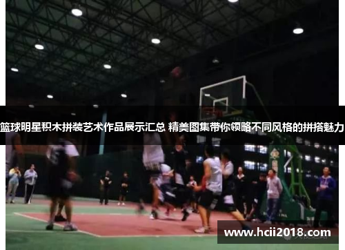 篮球明星积木拼装艺术作品展示汇总 精美图集带你领略不同风格的拼搭魅力