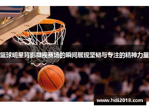 篮球明星背影凝视赛场的瞬间展现坚韧与专注的精神力量